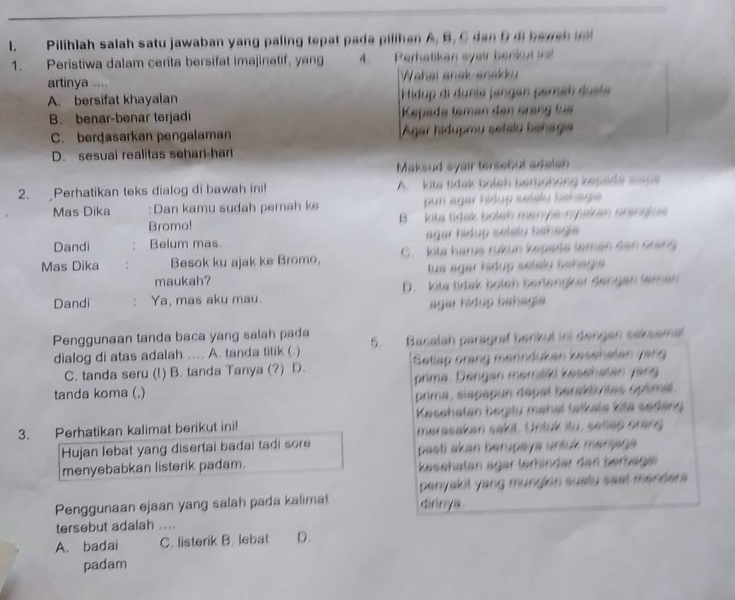 Pilihlah salah satu jawaban yang paling tepat pada pilihan A, B, C dan D di haws h  
1. Peristiwa dalam cerita bersifat imajinatif, yang A. Perhatikan eyair benkut ir
artinya .... Wahai anak anakku
A. bersifat khayalan Hidup di dunia jangen pemen duste
B. benar-benar terjadi Kepade leman den crang tua
C. berdasarkan pengalaman Agar hidupmu setalu hahaga
D. sesuai realitas sehari-har
Maksud syair tersebut adalsh
2. Perhatikan teks dialog di bawah ini! A.  kita tidak boleh berbohong kepede slaps
Mas Dika :Dan kamu sudah pernah ke  pun agar hidup selelu bahagie 
Bromo! B. kita tidak boleh menya-nyiaken oranglue
Dandi Belum mas. agar hidup selely bahagia 
Mas Dika ; Besok ku ajak ke Bromo, G. kita harus rukun kepade temen den orang
maukah? tua agar hídup selelu bahagia
Dandi ： Ya, mas aku mau. D. kita tidak boleh bertengker dengen temen
agar hidup bahagia
Penggunaan tanda baca yang salah pada 5. Bacalah paragraf barkut ini dangen saksama
dialog di atas adalah .... A. tanda titik (
C. tanda seru (!) B. tanda Tanya (?) D.  Setiap orang menndukan kesehetan yạng
tanda koma (,) prima. Dengan memiilä kesehatan yang
prima, siapapun depal beraktivitas optimal
Kasehaten begity mahal tatkale kite sedeng
3. Perhatikan kalimat berikut ini! merasakan sakit. Untuk itu, setiap orang
Hujan lebat yang disertai badai tadi sore
pasti akan berupaya untuk manjaga 
menyebabkan listerik padam. kesehatan äger terhinder den berhäge
penyakit yang mungkin sustu sast menders 
Penggunaan ejaan yang salah pada kalimat dirinya
tersebut adalah ....
A. badai C. listerik B. lebat D.
padam