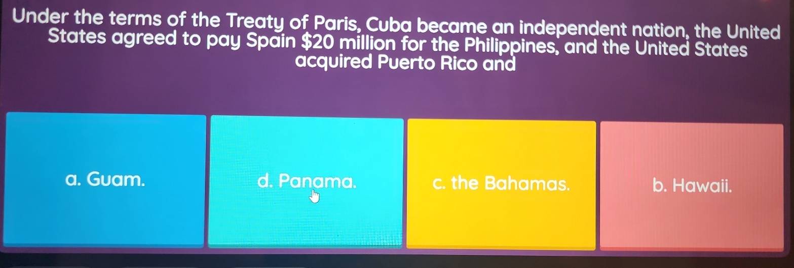 Under the terms of the Treaty of Paris, Cuba became an independent nation, the United
States agreed to pay Spain $20 million for the Philippines, and the United States
acquired Puerto Rico and
a. Guam. d. Panama. c. the Bahamas. b. Hawaii.