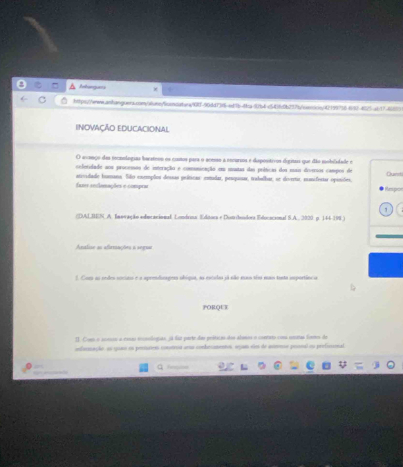 Anbanguera 
https://www.anhanguera.com/alune/licencatura/l0RT-90dd73f6-ed1b-4fca92b4-c543fc0b237b/esercicin/42199756-(632-4025 ab17-46693 
INOVAÇÃO EDUCACIONAL 
O avanço das tecnologias barateou os custos para o acesso a recursos e dispositivos digitais que dão mobilidade e 
celetidade aos processos de interação e comunicação em muitas das príticas dos mais diversos campos de Quert 
atividade humana. São exemplos dessas práticas: estudar, pesquisar, trabalhar, se divertir, manifestar opiniões, 
fazes reclamações e comprar Respon 
1 
(DALBEN, A. Inovação educacional Londrina Editora e Distribuidora Educacional S.A , 2020 p. 144-198 ) 
Analise as afirmações a seguar 
1. Coma as sedes sociais e a aprendizagem ubíqua, as esculas já não mais têm mais tanta importância 
PORQUE 
Il. Com o acesso a essas secnulogias, já faz parte das príticas dos abinos o contato com umitas fontes de 
informação, au qua os penutem construu aeto conhecamentes, segam eles de intevesse poonal ou prefimional