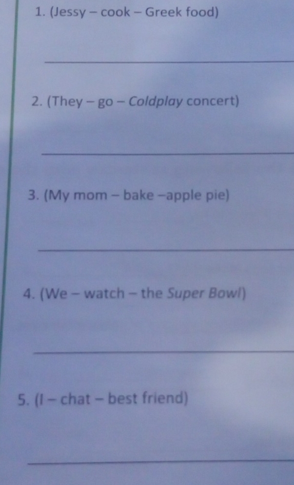 (Jessy - cook - Greek food) 
_ 
2. (They - go - Coldplay concert) 
_ 
3. (My mom - bake -apple pie) 
_ 
4. (We - watch - the Super Bowl) 
_ 
5. (I - chat - best friend) 
_