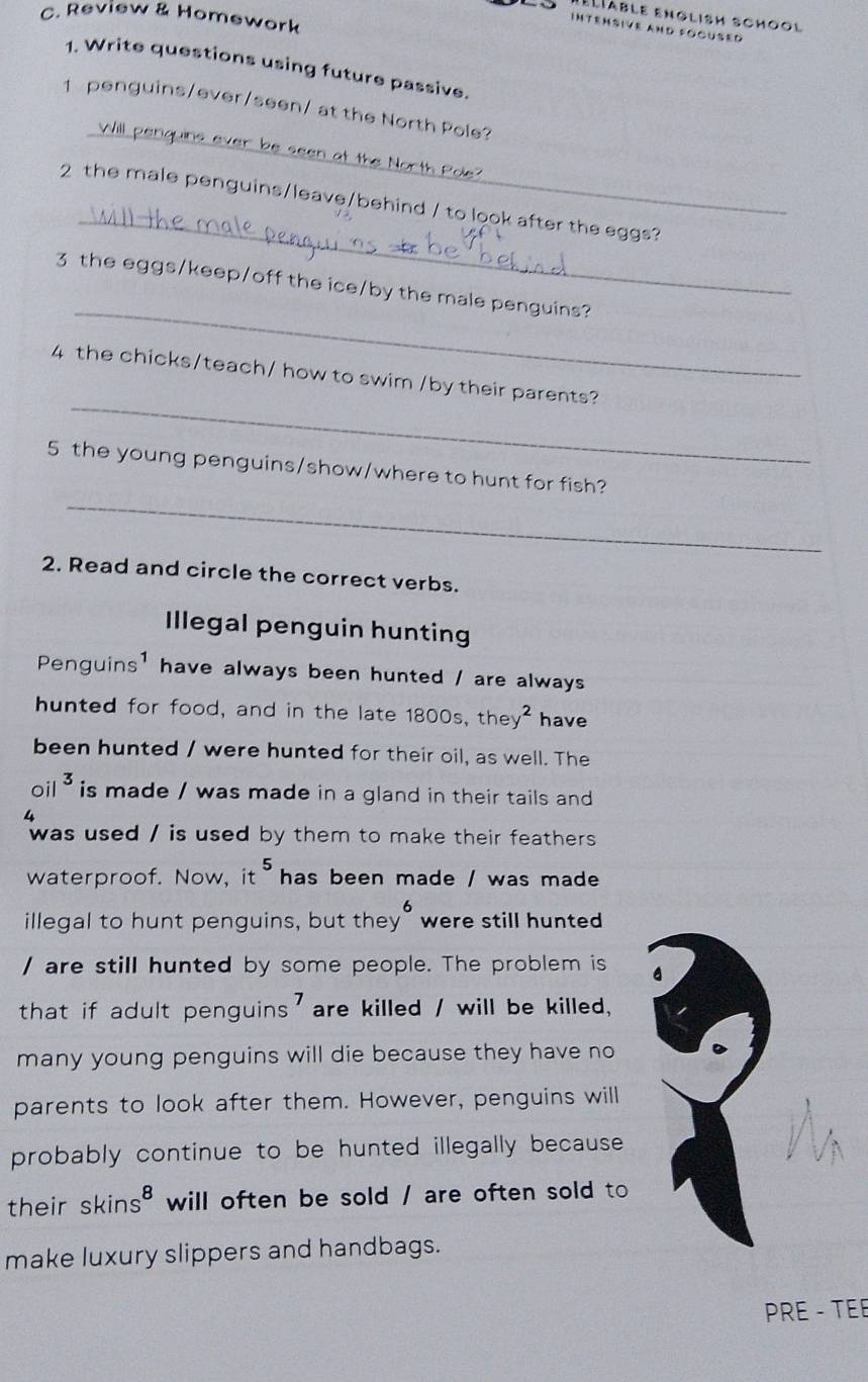 Review & Homework 
Lable english school 
Intensive and fogüsed 
1. Write questions using future passive. 
_ 
1 penguins/ever/seen/ at the North Pole? 
at the North Pole? 
_ 
2 the male penguins/leave/behind / to look after the eggs? 
_ 
3 the eggs/keep/off the ice/by the male penguins? 
_ 
4 the chicks/teach/ how to swim /by their parents? 
_ 
5 the young penguins/show/where to hunt for fish? 
2. Read and circle the correct verbs. 
Illegal penguin hunting 
Penguins' have always been hunted / are always 
hunted for food, and in the late 1800s, the y^2 have 
been hunted / were hunted for their oil, as well. The
oil^3 is made / was made in a gland in their tails and 
4 
was used / is used by them to make their feathers. 
waterproof. Now, it^5 has been made / was made 
illegal to hunt penguins, but they"were still hunted 
/ are still hunted by some people. The problem is 
that if adult penguins' are killed / will be killed, 
many young penguins will die because they have no 
parents to look after them. However, penguins will 
probably continue to be hunted illegally because. 
their skins^8 will often be sold / are often sold to 
make luxury slippers and handbags. 
PRE - TEE