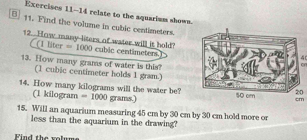 relate to the aquarium shown. 
B 11. Find the volume in cubic centimeters. 
12. How many liters of water will it hold?4
(11 iter =1000 cubic centimeters.) 
13. How many grams of water is this? 
cr 
(1 cubic centimeter holds 1 gram.) 
14. How many kilograms will the water be? 
(1 kilogram =1000 grams.) 
15. Will an aquarium measuring 45 cm by 30 cm by 30 cm hold more or 
less than the aquarium in the drawing? 
Find the volume