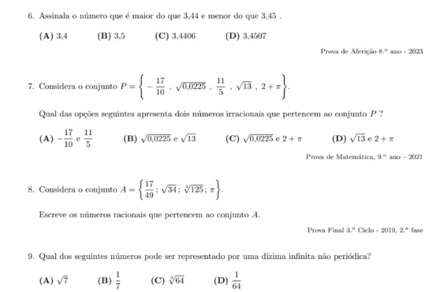 Assinala o número que é maior do que 3,44 e menor do que 3,45.
(A) 3,4 (B) 3,5 (C) 3,4406 (D) 3,4507
Prova de Aferição 8° ano=2023
7. Considera o conjunto P= - 17/10 ,sqrt(0,0225), 11/5 ,sqrt(13),2+π . 
Qual das opções seguintes apresenta dois números irracionais que pertencem ao conjunto P ?
(A) - 17/10  e  11/5  (B) sqrt(0,0225) e sqrt(13) (C) sqrt(0,0225) e 2+π (D) sqrt(13) e 2+π
Prova de Matemática, 9.^circ  ano - 2021
8. Considera o conjunto A=  17/49 ;sqrt(34);sqrt[3](125);π . 
Escreve os números racionais que pertencem ao conjunto A.
Prova Final 3° Ciclo - 2019. 2.^circ  fase
9. Qual dos seguintes números pode ser representado por uma dízima infinita não periódica?
(A) sqrt(7) (B)  1/7  (C) sqrt[3](64) (D)  1/64 