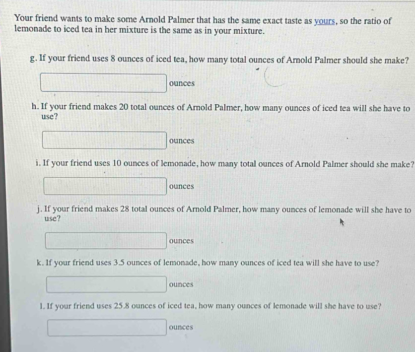 Your friend wants to make some Arnold Palmer that has the same exact taste as yours, so the ratio of 
lemonade to iced tea in her mixture is the same as in your mixture. 
g. If your friend uses 8 ounces of iced tea, how many total ounces of Arnold Palmer should she make? 
 1/a +11+ 1/x + 1/x + 1/x = □ /□  
□ ounces
h. If your friend makes 20 total ounces of Arnold Palmer, how many ounces of iced tea will she have to 
use?
□ ounces
i. If your friend uses 10 ounces of lemonade, how many total ounces of Arnold Palmer should she make?
□ ounces
j. If your friend makes 28 total ounces of Arnold Palmer, how many ounces of lemonade will she have to 
use?
□ ounces
k. If your friend uses 3.5 ounces of lemonade, how many ounces of iced tea will she have to use?
□ ounces
1. If your friend uses 25.8 ounces of iced tea, how many ounces of lemonade will she have to use?
□ ounces