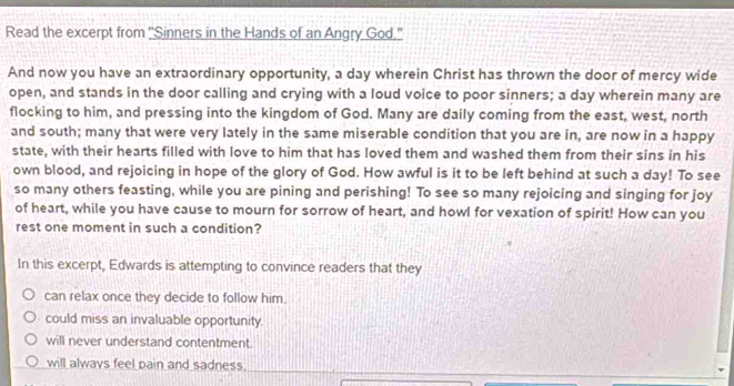 Read the excerpt from ''Sinners in the Hands of an Angry God.''
And now you have an extraordinary opportunity, a day wherein Christ has thrown the door of mercy wide
open, and stands in the door calling and crying with a loud voice to poor sinners; a day wherein many are
flocking to him, and pressing into the kingdom of God. Many are daily coming from the east, west, north
and south; many that were very lately in the same miserable condition that you are in, are now in a happy
state, with their hearts filled with love to him that has loved them and washed them from their sins in his
own blood, and rejoicing in hope of the glory of God. How awful is it to be left behind at such a day! To see
so many others feasting, while you are pining and perishing! To see so many rejoicing and singing for joy
of heart, while you have cause to mourn for sorrow of heart, and howl for vexation of spirit! How can you
rest one moment in such a condition?
In this excerpt, Edwards is attempting to convince readers that they
can relax once they decide to follow him.
could miss an invaluable opportunity.
will never understand contentment.
will always feel pain and sadness.