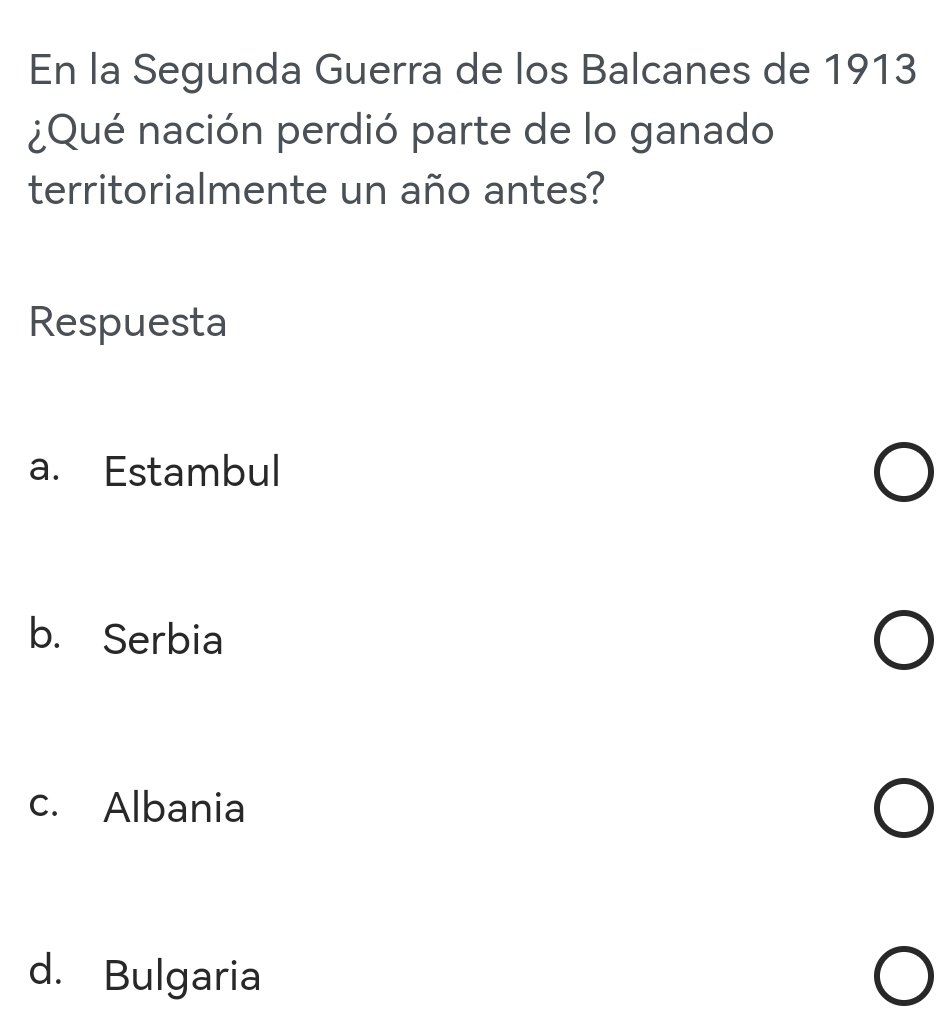 En la Segunda Guerra de los Balcanes de 1913
¿Qué nación perdió parte de lo ganado
territorialmente un año antes?
Respuesta
a. Estambul
b. Serbia
c. Albania
d. Bulgaria