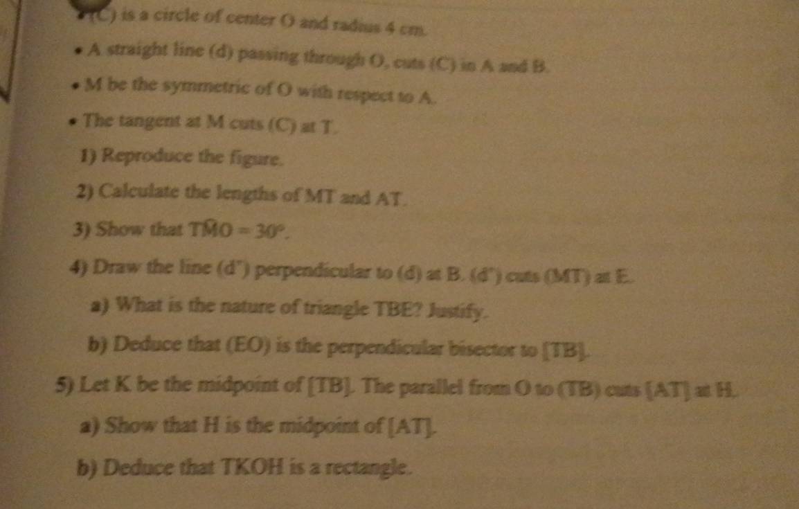 is a circle of center O and radius 4 cm. 
A straight line (d) passing through O, cuts (C) in A and B.
M be the symmetric of O with respect to A. 
The tangent at M cuts (C) at T. 
1) Reproduce the figure. 
2) Calculate the lengths of MT and AT. 
3) Show that Twidehat MO=30°. 
4) Draw the line (d") perpendicular to (d)atB.(d°) cats (MT)alE. 
a) What is the nature of triangle TBE? Justify. 
b) Deduce that (EO) is the perpendicular bisector to [ TB ]. 
5) Let K be the midpoint of [ TB ]. The parallel from O to (TB) cuts [AT]≌ H
a) Show that H is the midpoint of [ AT ]. 
b) Deduce that TKOH is a rectangle.