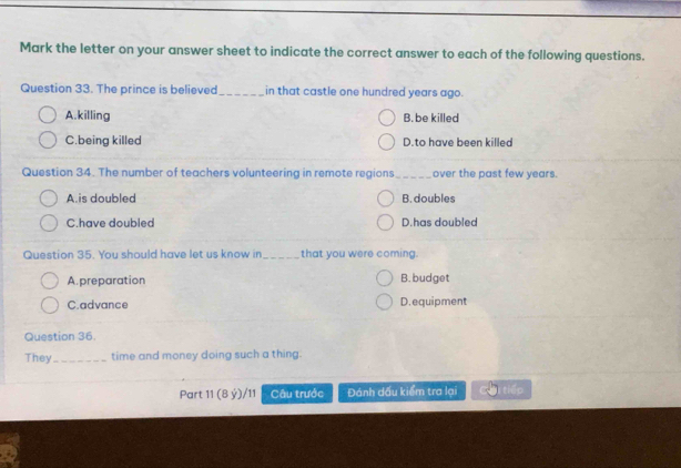 Mark the letter on your answer sheet to indicate the correct answer to each of the following questions.
Question 33. The prince is believed_ in that castle one hundred years ago.
A.killing B. be killed
C.being killed D.to have been killed
Question 34. The number of teachers volunteering in remote regions_ over the past few years.
A.is doubled B. doubles
C.have doubled D.has doubled
Question 35. You should have let us know in _that you were coming.
A.preparation B. budget
C.advance D.equipment
Question 36.
They_ time and money doing such a thing.
Part 11 (8 ý)/11 Câu trước Đánh dấu kiểm tra lại tiếp