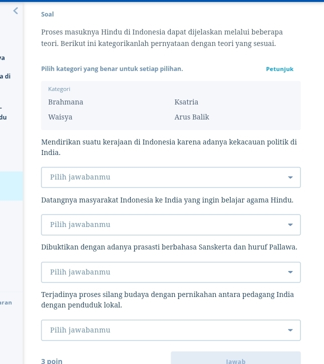 Soal
Proses masuknya Hindu di Indonesia dapat dijelaskan melalui beberapa
teori. Berikut ini kategorikanlah pernyataan dengan teori yang sesuai.
a
Pilih kategori yang benar untuk setiap pilihan. Petunjuk
a di
Kategori
Brahmana Ksatria
du Waisya Arus Balik
Mendirikan suatu kerajaan di Indonesia karena adanya kekacauan politik di
India.
Pilih jawabanmu
Datangnya masyarakat Indonesia ke India yang ingin belajar agama Hindu.
Pilih jawabanmu
Dibuktikan dengan adanya prasasti berbahasa Sanskerta dan huruf Pallawa.
Pilih jawabanmu
Terjadinya proses silang budaya dengan pernikahan antara pedagang India
ran dengan penduduk lokal.
Pilih jawabanmu
3 poin lawab