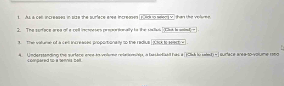 As a cell increases in size the surface area increases [(Click to select)✔ than the volume. 
2. The surface area of a cell increases proportionally to the radius [(Click to select)] . 
3. The volume of a cell increases proportionally to the radius [(Click to select)≌ . 
4. Understanding the surface area-to-volume relationship, a basketball has a [(Click to select)≌ surface area-to-volume ratio 
compared to a tennis ball.