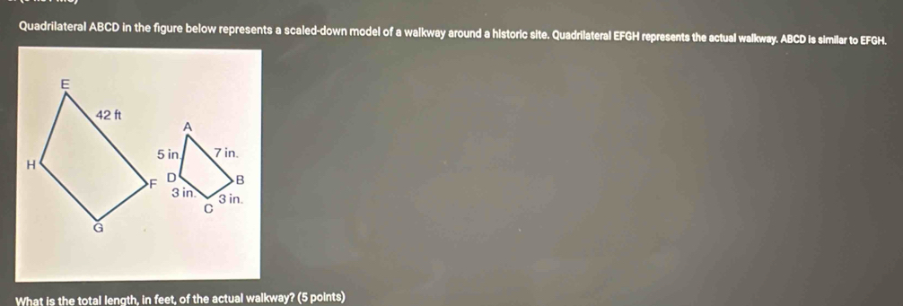 Quadrilateral ABCD in the figure below represents a scaled-down model of a walkway around a historic site. Quadrilateral EFGH represents the actual walkway. ABCD is similar to EFGH.
A
5 in 7 in.
B
3 in. 3 in.
C
What is the total length, in feet, of the actual walkway? (5 points)