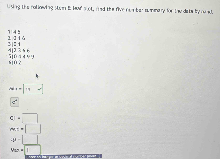 Using the following stem & leaf plot, find the five number summary for the data by hand.
1| 4 5
2| 0 1 6
3| 0 1
4| 2 3 6 6
5| 0 4 4 9 9
610 2
Mir =14 surd 
sigma^6
Q1=□
Med=□
Q3=□
Max=□
Enter an integer or decimal number [more..]