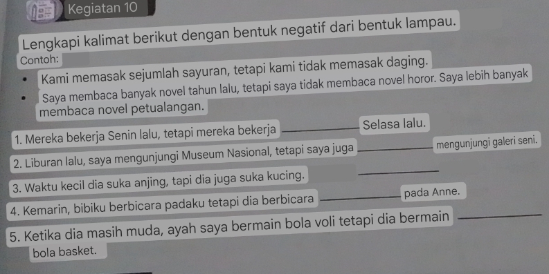 Kegiatan 10 
Lengkapi kalimat berikut dengan bentuk negatif dari bentuk lampau. 
Contoh: 
Kami memasak sejumlah sayuran, tetapi kami tidak memasak daging. 
Saya membaca banyak novel tahun lalu, tetapi saya tidak membaca novel horor. Saya lebih banyak 
membaca novel petualangan. 
1. Mereka bekerja Senin lalu, tetapi mereka bekerja Selasa lalu. 
2. Liburan lalu, saya mengunjungi Museum Nasional, tetapi saya juga _mengunjungi galeri seni. 
3. Waktu kecil dia suka anjing, tapi dia juga suka kucing. 
_ 
4. Kemarin, bibiku berbicara padaku tetapi dia berbicara _pada Anne._ 
5. Ketika dia masih muda, ayah saya bermain bola voli tetapi dia bermain 
bola basket.