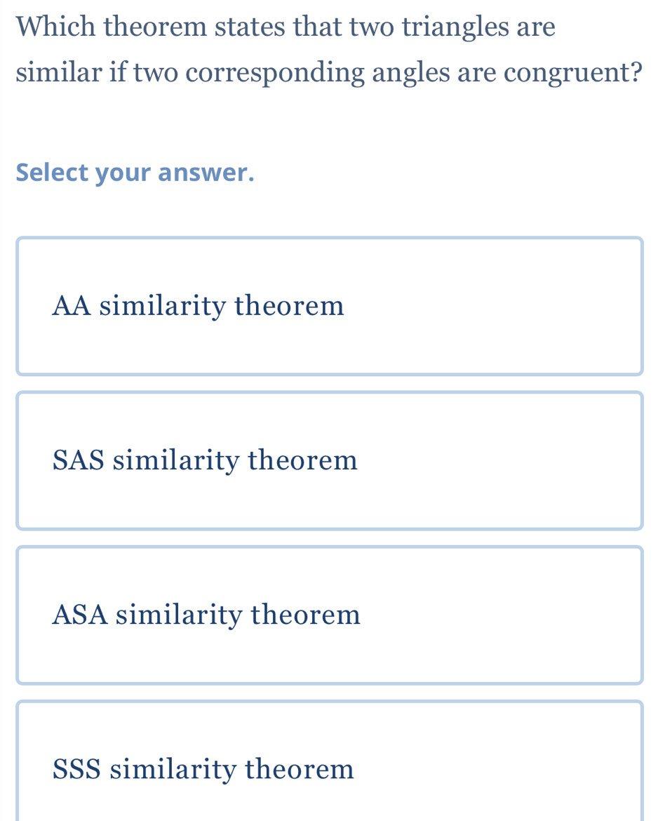 Which theorem states that two triangles are
similar if two corresponding angles are congruent?
Select your answer.
AA similarity theorem
SAS similarity theorem
ASA similarity theorem
SSS similarity theorem