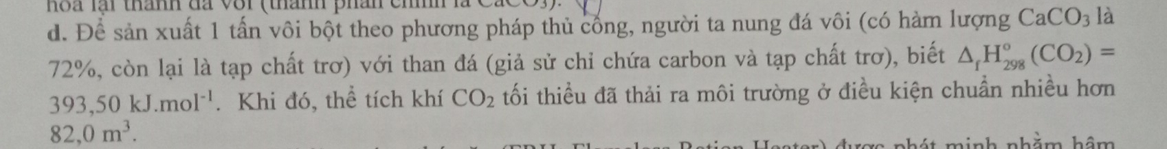 hoa lại thành đã vôi (thành phân cn 
d. Để sản xuất 1 tấn vôi bột theo phương pháp thủ cống, người ta nung đá vôi (có hàm lượng CaCO_3 là
72%, còn lại là tạp chất trơ) với than đá (giả sử chỉ chứa carbon và tạp chất trơ), biết △ _fH_(298)°(CO_2)=
393,50kJ. mol^(-1). Khi đó, thể tích khí CO_2 tối thiều đã thải ra môi trường ở điều kiện chuẩn nhiều hơn
82,0m^3. 
it minh nhằm hậm