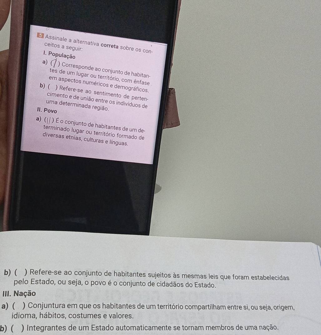 Assinale a alternativa correta sobre os con-
ceitos a seguir:
I. População
a) ( ) Corresponde ao conjunto de habitan-
tes de um lugar ou território, com ênfase
em aspectos numéricos e demográficos.
b) ( ) Refere-se ao sentimento de perten-
cimento e de união entre os indivíduos de
uma determinada região.
II. Povo
a) ( ) É o conjunto de habitantes de um de-
terminado lugar ou território formado de
diversas etnias, culturas e línguas.
b) ( ) Refere-se ao conjunto de habitantes sujeitos às mesmas leis que foram estabelecidas
pelo Estado, ou seja, o povo é o conjunto de cidadãos do Estado.
III. Nação
a) ( ) Conjuntura em que os habitantes de um território compartilham entre si, ou seja, origem,
idioma, hábitos, costumes e valores.
b) ( ) Integrantes de um Estado automaticamente se tornam membros de uma nação.