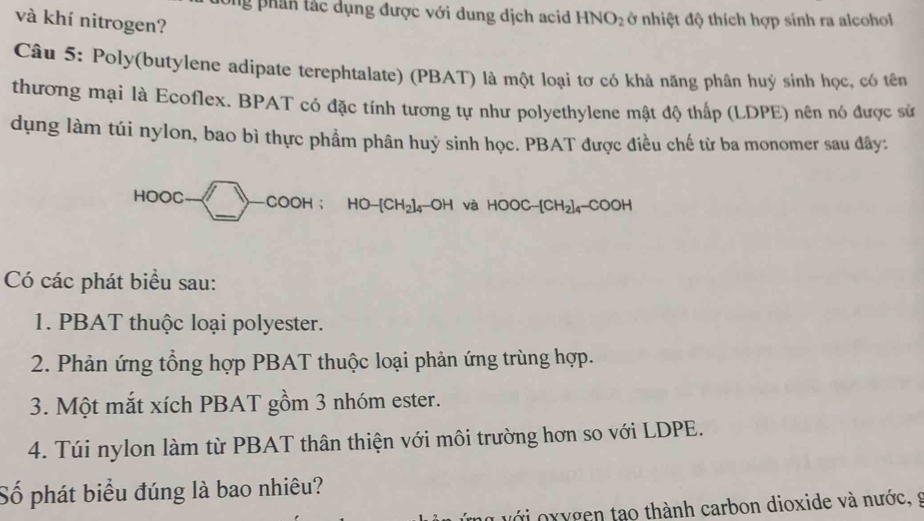 Ông phân tác dụng được với dung dịch acid HNO_2 ở nhiệt độ thích hợp sinh ra alcohol 
và khí nitrogen? 
Câu 5: Poly(butylene adipate terephtalate) (PBAT) là một loại tơ có khả năng phân huý sinh học, có tên 
thương mại là Ecoflex. BPAT có đặc tính tương tự như polyethylene mật độ thấp (LDPE) nên nó được sử 
dụng làm túi nylon, bao bì thực phẩm phân huỷ sinh học. PBAT được điều chế từ ba monomer sau đây: 
_ 
HOOC -COOH； HO- [CH₂]₄ -OH và HOOC−[CH₂]₄-COOH
Có các phát biểu sau: 
1. PBAT thuộc loại polyester. 
2. Phản ứng tổng hợp PBAT thuộc loại phản ứng trùng hợp. 
3. Một mắt xích PBAT gồm 3 nhóm ester. 
4. Túi nylon làm từ PBAT thân thiện với môi trường hơn so với LDPE. 
Số phát biểu đúng là bao nhiêu? 
ới xygen tạo thành carbon dioxide và nước, g