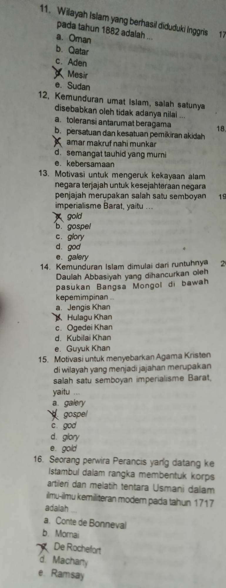 Wilayah Islam yang berhasil diduduki Inggris 17
pada tahun 1882 adalah ...
a. Oman
b. Qatar
c. Aden
Mesir
e. Sudan
12, Kemunduran umat Islam, salah satunya
disebabkan oleh tidak adanya nilai ...
a. toleransi antarumat beragama
18.
b. persatuan dan kesatuan pemikiran akidah
amar makruf nahi munkar
d.semangat tauhid yang murni
e. kebersamaan
13. Motivasi untuk mengeruk kekayaan alam
negara terjajah untuk kesejahteraan negara
penjajah merupakan salah satu semboyan 19
imperialisme Barat, yaitu ...
gold
b.gospel
c. glory
d. god
e. galery
14. Kemunduran Islam dimulai dari runtuhnya 2
Daulah Abbasiyah yang dihancurkan oleh
pasukan Bangsa Mongol di bawah
kepemimpinan ..
a. Jengis Khan
Hulagu Khan
c. Ogedei Khan
d. Kubilai Khan
e. Guyuk Khan
15. Motivasi untuk menyebarkan Agama Kristen
di wilayah yang menjadi jajahan merupakan
salah satu semboyan imperialisme Barat,
yaitu ...
a. galery
gospel
c. god
d. glory
e. gold
16. Seorang perwira Perancis yang datang ke
Istambul dalam rangka membentuk korps
artileri dan melatih tentara Usmani dalam
ilmu-ilmu kemiliteran moder pada tahun 1717
adalah
a. Conte de Bonneval
b. Morai
De Rochefort
d. Machary
e. Ramsay