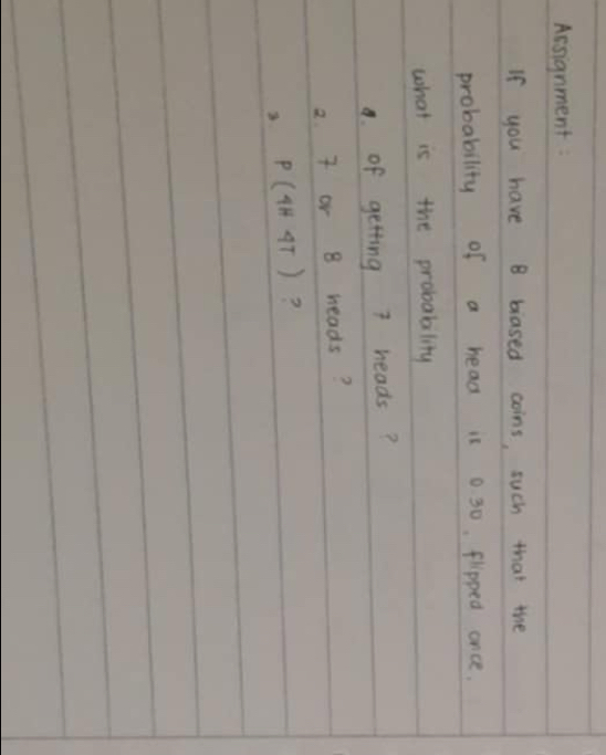 Assignment 
If you have B blased coins, such that the 
probability of a head is 0. 30. flpped once. 
what is the probabality 
a. of getting heads?
2. 7 or B heads?
P(4H4T) ?