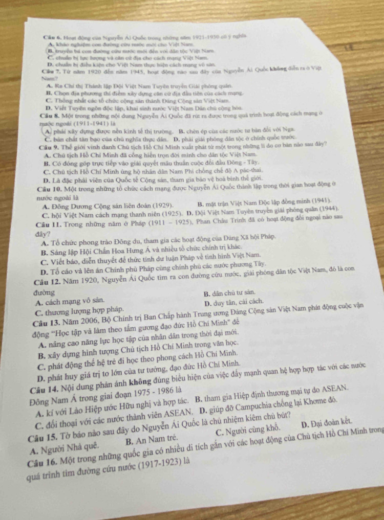 Cầu 6. Huạt động của Nguyễn Ái Quốc trong những năm 1921-1930 cố ý nghĩa
A khảo nghiệm con đường cứu rước môi cho Việt Nam.
B. truyện bá con đường cứu nước môi đến với dân tộc Việt Nam.
C. chuẩn bị tực hượng và căn cứ địa cho cách mạng Việt Nam.
D. chuẩn hị điều kiện cho Việt Nam thực hiện cách mạng vô sân.
Cầu 7, Từ năm 1920 đến năm 1945, hoạt động não sau đây của Nguyễn Ái Quốc không diễn ra ở Việt
Nam ?
A. Ra Chỉ thị Thành lập Đội Việt Nam Tuyên truyền Giải phòng quân.
B. Chọn địa phương thí điểm xây dựng căn cử địa đầu tiên của cách mạng-
C. Thống nhất các tổ chức cộng sản thành Đảng Cộng sản Việt Nam.
D. Viết Tuyên ngôn độc lập, khai sinh nước Việt Nam Dân chủ cộng hòa
Cầu 8. Một trong những nội dung Nguyễn Ái Quốc đã rút ra được trong quả trình hoạt động cách mạng ở
nuộc ngoài (1911-1941) là
A. phải xây dựng được nền kinh tế thị trường. B. chèn ép cùa các nước tư bàn đổi với Nga.
C. bản chất tân bạo của chủ nghĩa thực dân. D. phải giải phóng dân tộc ở chính quốc trước.
Cầu 9. Thể giới vinh danh Chủ tịch Hồ Chí Minh xuất phát từ một trong những li do cơ bản nào sau đây?
A. Chú tịch Hồ Chí Minh đã cổng hiển trọn đời minh cho dân tộc Việt Nam.
B. Có đồng gốp trực tiếp vào giải quyết mâu thuần cuộc đổi đầu Đông - Tây.
C. Chủ tịch Hồ Chí Minh úng hộ nhân dân Nam Phi chồng chế độ A pác-thai.
D. Là đặc phải viên của Quốc tế Cộng sản, tham gia bảo vệ hoà bình thế giới.
Câu 10. Một trong những tổ chức cách mạng được Nguyễn Ai Quốc thành lập trong thời gian hoạt động ở
nước ngoài là
A. Đông Dương Cộng sán liên đoàn (1929).  B. mặt trận Việt Nam Độc lập đồng minh (1941).
C. hội Việt Nam cách mạng thanh niên (1925). D. Đội Việt Nam Tuyên truyên giải phóng quân (1944).
Câu 11. Trong những năm ở Pháp (1911 - 1925), Phan Châu Trinh đã có hoạt động đổi ngoại nào sau
đây?
A. Tổ chức phong trào Đông du, tham gia các hoạt động của Đảng Xã hội Pháp.
B. Sáng lập Hội Chấn Hoa Hưng Á và nhiều tổ chức chính trị khác.
C. Viết báo, diễn thuyết để thức tỉnh dư luận Pháp về tinh hình Việt Nam.
D. Tố cáo và lên án Chính phủ Pháp cùng chính phú các nước phương Tây.
Cầu 12. Năm 1920, Nguyễn Ái Quốc tìm ra con đường cứu nước, giải phóng dân tộc Việt Nam, đó là con
đường
A. cách mạng vô sản. B. dân chủ tư sân
C. thương lượng hợp pháp. D. duy tân, cải cách.
Câu I3. Năm 2006, Bộ Chính trị Ban Chấp hành Trung ương Đảng Cộng sản Việt Nam phát động cuộc vận
động “Học tập và làm theo tấm gương đạo đức Hồ Chí Minh” đề
A. nâng cao năng lực học tập của nhân dân trong thời đại mới.
B. xây dựng hình tượng Chủ tịch Hồ Chí Minh trong văn học.
C. phát động thể hệ trẻ đi học theo phong cách Hồ Chí Minh.
D. phát huy giá trị to lớn của tư tướng, đạo đức Hồ Chí Minh.
Câu 14. Nội dung phản ánh không đúng biểu hiện của việc đầy mạnh quan hệ hợp hợp tác với các nước
Đông Nam Á trong giai đoạn 1975 - 1986 là
A. kí với Lào Hiệp ước Hữu nghị và hợp tác. B. tham gia Hiệp định thương mại tự do ASEAN.
C. đổi thoại với các nước thành viên ASEAN. D. giúp đỡ Campuchia chống lại Khơme đó.
Câu 15. Tờ báo nào sau đây do Nguyễn Ái Quốc là chủ nhiệm kiêm chủ bút?
B. An Nam tré. C. Người cùng khổ. D. Đại đoàn kết.
Câu 16. Một trong những quốc gia có nhiều di tích gắn với các hoạt động của Chủ tịch Hồ Chí Minh trong A. Người Nhà quê.
quá trình tìm đường cứu nước (1917-1923) là