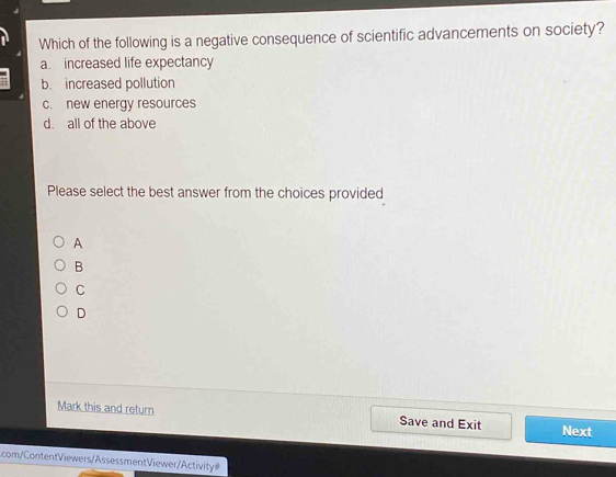 Which of the following is a negative consequence of scientific advancements on society?
a. increased life expectancy
b. increased pollution
c. new energy resources
d. all of the above
Please select the best answer from the choices provided
A
B
C
D
Mark this and return Save and Exit Next
com/ ContentViewers/Assessment Viewer/Activity #