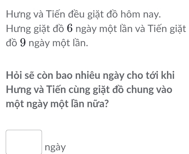 Hưng và Tiến đều giặt đồ hôm nay. 
Hưng giặt đồ 6 ngày một lần và Tiến giặt 
đồ 9 ngày một lần. 
Hỏi sẽ còn bao nhiêu ngày cho tới khi 
Hưng và Tiến cùng giặt đồ chung vào 
một ngày một lần nữa?
□ ngay