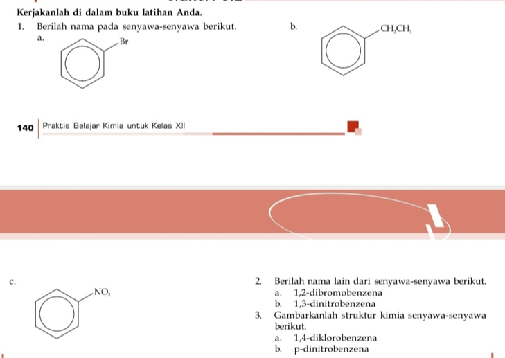 Kerjakanlah di dalam buku latihan Anda.
1. Berilah nama pada senyawa-senyawa berikut. b. CH_2CH_3
a.
140 Praktis Belajar Kimia untuk Kelas XII
c. 2. Berilah nama lain dari senyawa-senyawa berikut.
NO_2 a. 1, 2 -dibromobenzena
b. 1, 3 -dinitrobenzena
3. Gambarkanlah struktur kimia senyawa-senyawa
berikut.
a. 1, 4 -diklorobenzena
b. p-dinitrobenzena