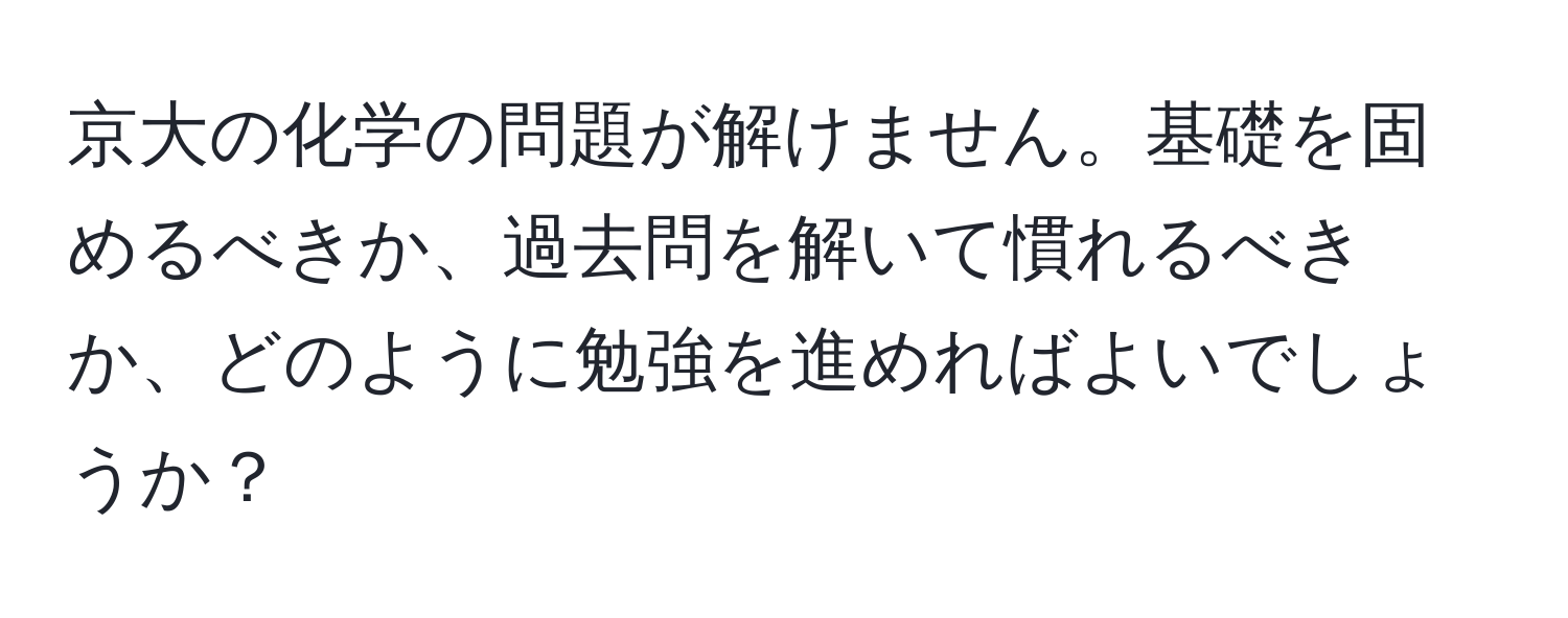 京大の化学の問題が解けません。基礎を固めるべきか、過去問を解いて慣れるべきか、どのように勉強を進めればよいでしょうか？