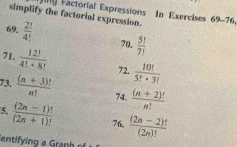 ing Factorial Expressions In Exercises . 69-76, 
simplify the factorial expression. 
69.  2!/4! 
70.  5!/7! 
71.  12!/4!· 8! 
72.  10!/5!· 3! 
73.  ((n+3)!)/n!   ((n+2)!)/n! 
74. 
5.  ((2n-1)!)/(2n+1)! 
76,  ((2n-2)!)/(2n)! 
entifying a Granh r