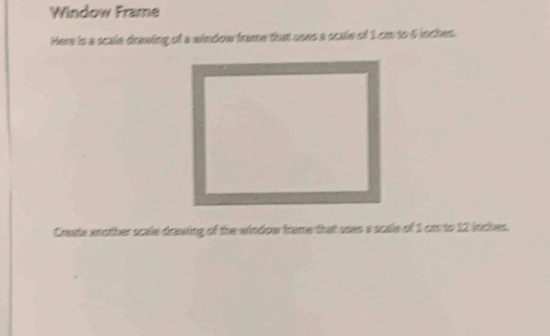 Window Frame 
Here is a scale drawing of a window frame that uses a scale of 1 cm to 6 inches. 
Create another scale drawing of the window frame that uses a scale of 1 cm to 12 inches.