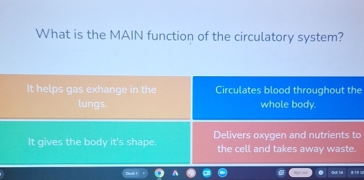 What is the MAIN function of the circulatory system?
It helps gas exhange in the Circulates blood throughout the
lungs. whole body.
It gives the body it's shape Delivers oxygen and nutrients to
the cell and takes away waste.
819