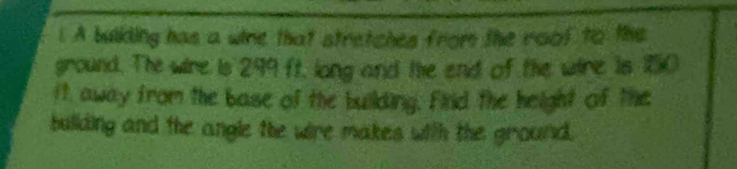 A bulkding has a wine that stretches from the roof to the 
ground. The wine is 299 ft, long and the end of the wine is 1850
It, away from the base of the building. Find the height of the 
building and the angle the wire makes with the ground.