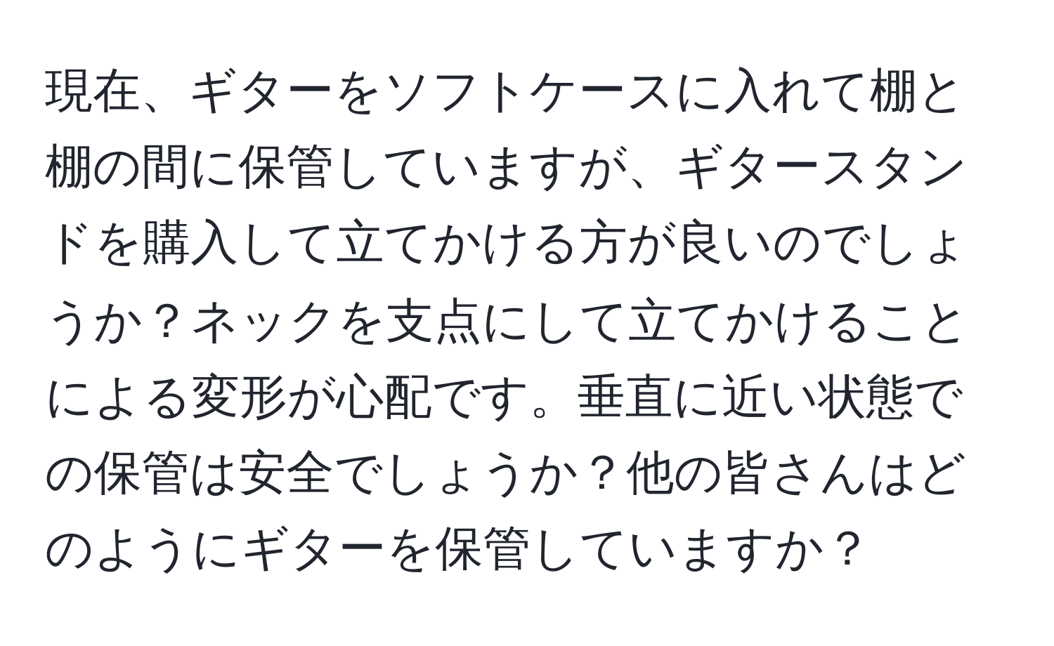 現在、ギターをソフトケースに入れて棚と棚の間に保管していますが、ギタースタンドを購入して立てかける方が良いのでしょうか？ネックを支点にして立てかけることによる変形が心配です。垂直に近い状態での保管は安全でしょうか？他の皆さんはどのようにギターを保管していますか？