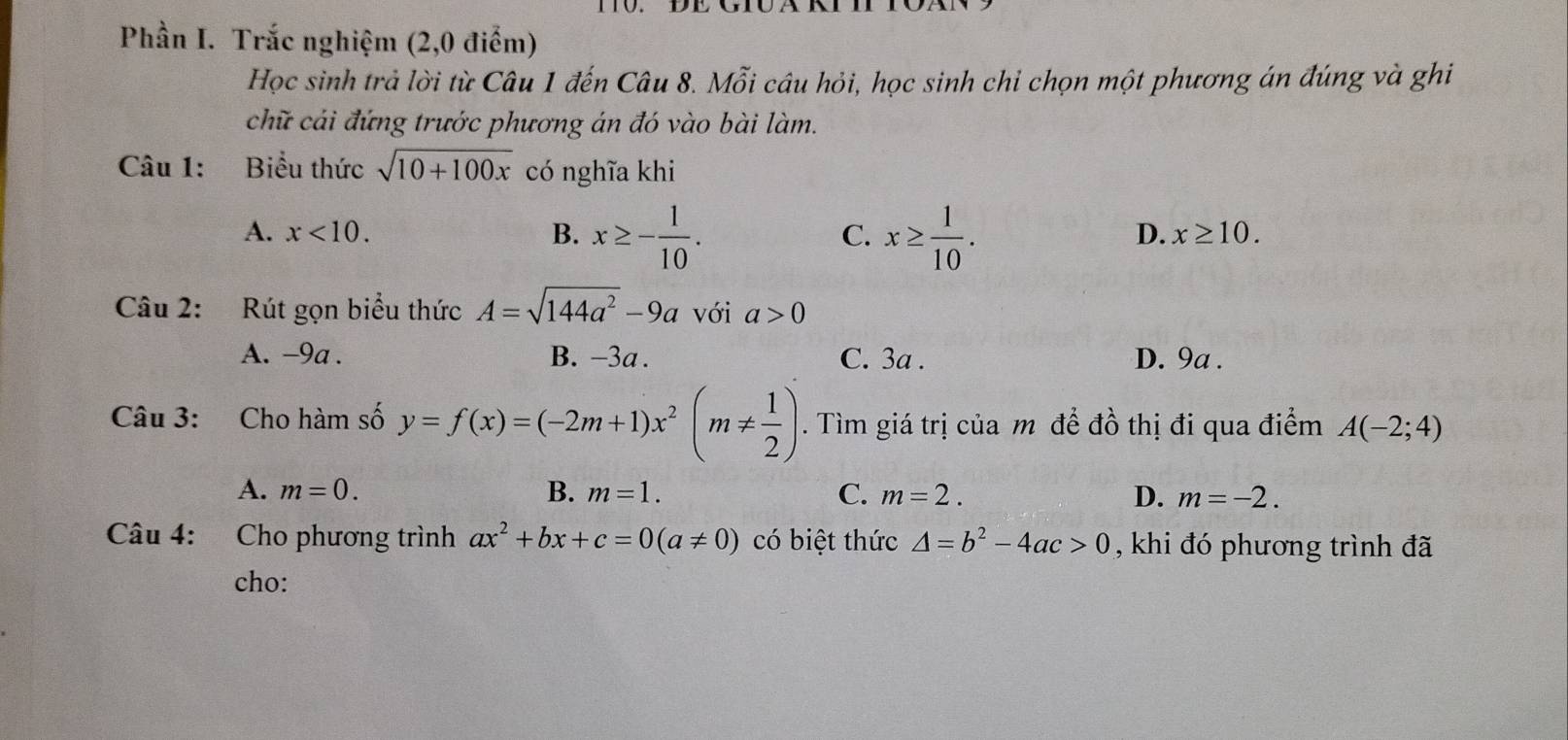 Phần I. Trắc nghiệm (2,0 điểm)
Học sinh trả lời từ Câu 1 đến Câu 8. Mỗi câu hỏi, học sinh chi chọn một phương án đúng và ghi
chữ cải đứng trước phương án đó vào bài làm.
Câu 1: Biểu thức sqrt(10+100x) có nghĩa khi
A. x<10</tex>. B. x≥ - 1/10 . x≥  1/10 . 
C.
D. x≥ 10. 
Câu 2: Rút gọn biểu thức A=sqrt(144a^2)-9a với a>0
A. -9a. B. -3a. C. 3a. D. 9a.
Câu 3: Cho hàm số y=f(x)=(-2m+1)x^2(m!=  1/2 ). Tìm giá trị của m đề đồ thị đi qua điểm A(-2;4)
A. m=0. B. m=1. C. m=2. D. m=-2. 
Câu 4: Cho phương trình ax^2+bx+c=0(a!= 0) có biệt thức △ =b^2-4ac>0 , khi đó phương trình đã
cho: