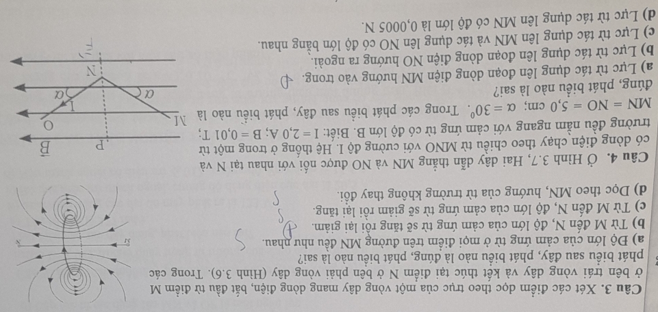 Xét các điểm dọc theo trục của một vòng dây mang dòng điện, bắt đầu từ điểm M
ở bên trái vòng dây và kết thúc tại điểm N ở bên phải vòng dây (Hình 3.6). Trong các
phát biểu sau đây, phát biểu nào là đúng, phát biểu nào là sai?
a) Độ lớn của cảm ứng từ ở mọi điểm trên đường MN đều như nhau.
b) Từ M đến N, độ lớn của cảm ứng từ sẽ tăng rồi lại giảm.
c) Từ M đến N, độ lớn của cảm ứng từ sẽ giảm rồi lại tăng.
d) Dọc theo MN, hướng của từ trường không thay đổi.
Câu 4. Ở Hình 3.7, Hai dây dẫn thẳng MN và NO được nối với nhau tại N và
có dòng điện chạy theo chiều từ MNO với cường độ I. Hệ thống ở trong một từ
trường đều nằm ngang với cảm ứng từ có độ lớn B. Biết: I=2,0A;B=0,01T;
MN=NO=5,0cm;alpha =30^0. Trong các phát biểu sau đây, phát biểu nào là
đúng, phát biểu nào là sai?
a) Lực từ tác dụng lên đoạn dòng điện MN hướng vào trong.
b) Lực từ tác dụng lên đoạn dòng điện NO hướng ra ngoài.
c) Lực từ tác dụng lên MN và tác dụng lên NO có độ lớn bằng nhau.
d) Lực từ tác dụng lên MN có độ lớn là 0,0005 N.