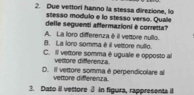 Due vettori hanno la stessa direzione, lo
stesso modulo e lo stesso verso. Quale
delle seguenti affermazioni è corretta?
A. La loro differenza è il vettore nullo.
B. La loro somma è il vettore nullo.
C. Il vettore somma è uguale e opposto al
vettore differenza.
D. Il vettore somma è perpendicolare al
vettore differenza.
3. Dato il vettore 3 in figura, rappresenta il