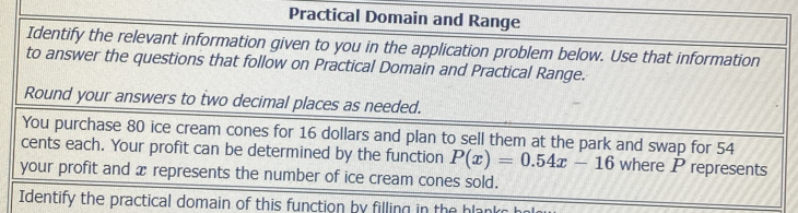 Practical Domain and Range 
Identify the relevant information given to you in the application problem below. Use that information 
to answer the questions that follow on Practical Domain and Practical Range. 
Round your answers to two decimal places as needed. 
You purchase 80 ice cream cones for 16 dollars and plan to sell them at the park and swap for 54
cents each. Your profit can be determined by the function P(x)=0.54x-16 where P represents 
your profit and x represents the number of ice cream cones sold. 
Identify the practical domain of this function by filling in the blank