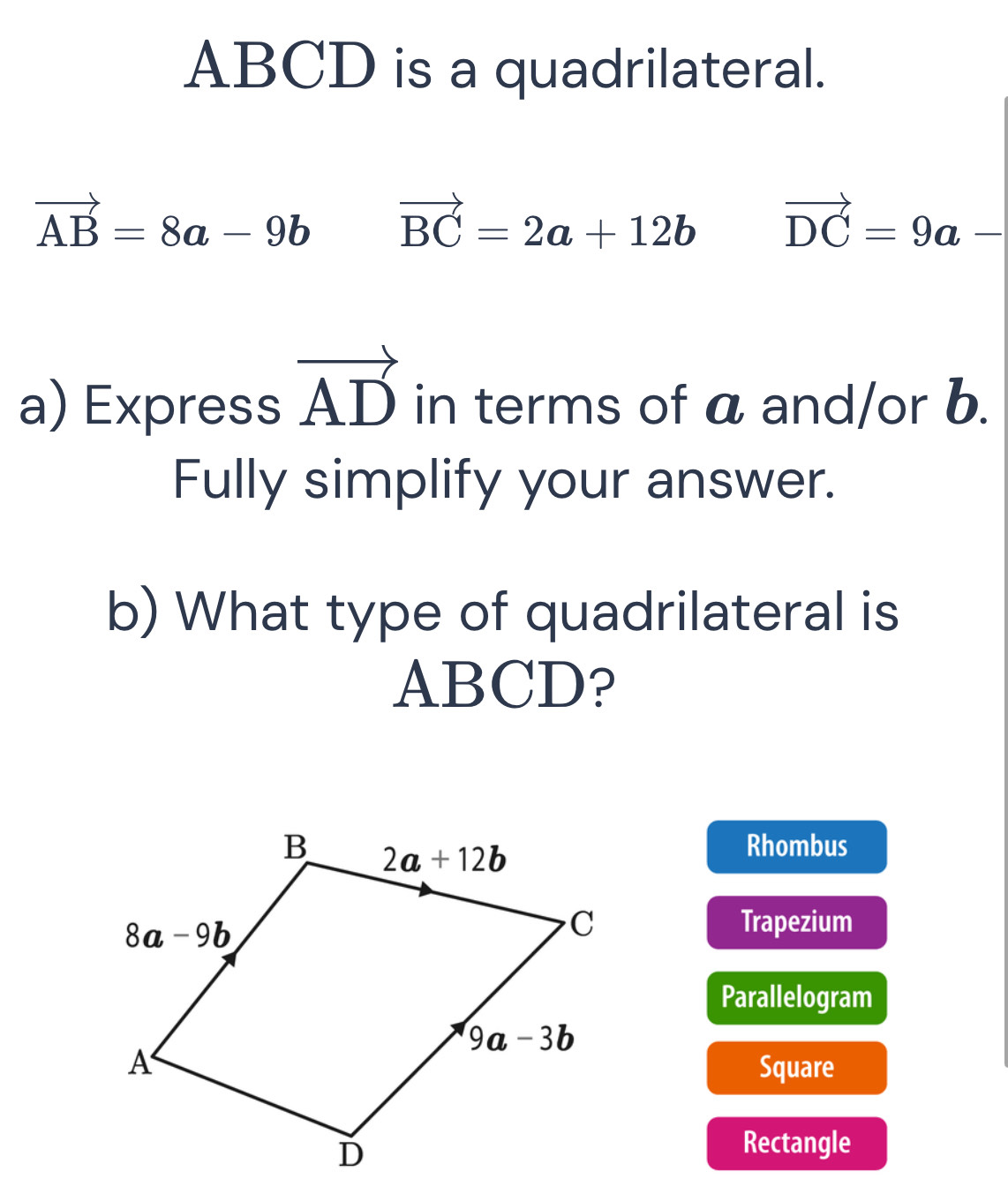 ABCD is a quadrilateral.
vector AB=8a-9b vector BC=2a+12b vector DC=9a-
a) Express vector AD in terms of a and/or b.
Fully simplify your answer.
b) What type of quadrilateral is
ABCD?
Rhombus
Trapezium
Parallelogram
Square
Rectangle