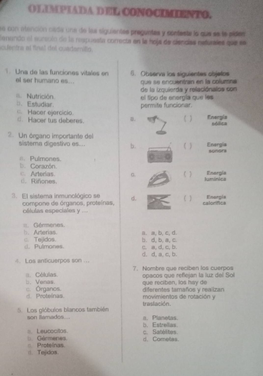 ①]PEADA D DE COOCO.
se con atención cada una de las siguientes preguntes y confesta lo que se le sides
lenando el sureolo de la respuesta correcta en la hoja de ciencías nefurales que sn
cuentra al final del cuademillo.
Una de las funciones vitales en 6. Observa los siguientes objelos
el ser humano es...
que se encuentran en la columna
de la izquierda y relaciónalos con
a. Nutrición. el tipo de energía que les
b. Estudiar.
permite funcionar.
c. Hacer ejercicio.
d. Hacer tus deberes. ( ) Energía
B.
sólica
2. Un órgano importante del
sistema digestivo es... ) Energia
b.
sonora
a. Pulmones.
b. Corazón.
c. Arterias. C. ) Energía
d. Riñones. luminica
3. El sistema inmunológico se Energía
d.
)
compone de órganos, proteínas, calorífica
células especiales y ...
a. Gérmenes.
b. Arterias. a. a, b, c, d.
c. Tejidos. b. d, b, a, c.
d. Pulmones. c. a, d, c, b.
d. d, a, c, b.
4. Los anticuerpos son ...
7. Nombre que reciben los cuerpos
a. Células.
opacos que reflejan la luz del Sol
b. Venas. que reciben, los hay de
c. Órganos. diferentes tamaños y realizan
d. Proteínas. movimientos de rotación y
traslación.
5. Los glóbulos blancos también
son llamados... a. Planetas.
b. Estrellas.
a. Leucocitos. c. Satélites.
b. Gérmenes. d. Cometas.
c. Proteínas.
d. Tejidos.