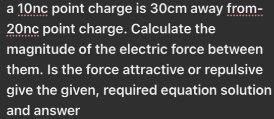 a 10nc point charge is 30cm away from-
20nc point charge. Calculate the 
magnitude of the electric force between 
them. Is the force attractive or repulsive 
give the given, required equation solution 
and answer