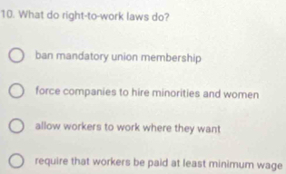 What do right-to-work laws do?
ban mandatory union membership
force companies to hire minorities and women
allow workers to work where they want
require that workers be paid at least minimum wage