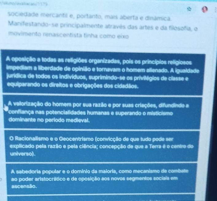 mo /avalacas '19
sociedade mercantil e, portanto, mais aberta e dinámica.
Manifestando-se principalmente através das artes e da filosofia, o
movimento renascentista tinha como eixo
A oposição a todas as religiões organizadas, pois os princípios relígiosos
impediam a liberdade de opinião e tornavam o homem alienado. A igualdade
jurídica de todos os indivíduos, suprimindo-se os privilégios de classe e
equiparando os direitos e obrigações dos cidadãos.
A valorização do homem por sua razão e por suas criações, difundindo a
confiança nas potencialidades humanas e superando o misticismo
dominante no período medieval.
O Racionalismo e o Geocentrismo (convicção de que tudo pode ser
explicado pela razão e pela ciência; concepção de que a Terra é o centro do
universo).
A sabedoria popular e o domínio da maioria, como mecanismo de combate
ao poder aristocrático e de oposição aos novos segmentos sociais em
ascensão.