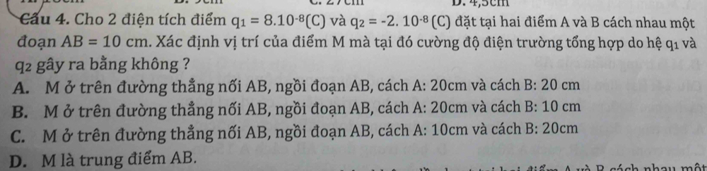 4,5cm
Câu 4. Cho 2 điện tích điểm q_1=8.10^(-8)(C) và q_2=-2.10^(-8) (C) đặt tại hai điểm A và B cách nhau một
đoạn AB=10cm. Xác định vị trí của điểm M mà tại đó cường độ điện trường tổng hợp do hệ q_1 và
q2 gây ra bằng không ?
A. M ở trên đường thẳng nối AB, ngồi đoạn AB, cách A: 20 vcm 1 và cách B:20cm
B. M ở trên đường thẳng nối AB, ngồi đoạn AB, cách A:20cm h và cách B:10cm
C. M ở trên đường thẳng nối AB, ngồi đoạn AB, cách A:10cm h và cách B:20cm
D. M là trung điểm AB.
B sách nhau một