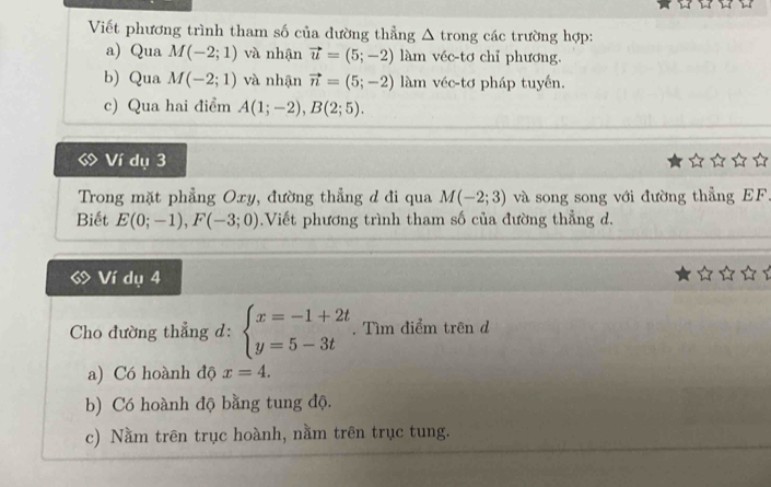 Viết phương trình tham số của đường thẳng Δ trong các trường hợp:
a) Qua M(-2;1) và nhận vector u=(5;-2) làm véc-tơ chỉ phương.
b) Qua M(-2;1) và nhận vector n=(5;-2) àm véc-tơ pháp tuyến.
c) Qua hai điểm A(1;-2), B(2;5). 
Ví dụ 3
Trong mặt phẳng Oxy, đường thẳng d đi qua M(-2;3) và song song với đường thẳng EF
Biết E(0;-1), F(-3;0).Viết phương trình tham số của đường thẳng d.
Ví dụ 4
Cho đường thẳng d: beginarrayl x=-1+2t y=5-3tendarray.. Tìm điểm trên d
a) Có hoành độ x=4.
b) Có hoành độ bằng tung độ.
c) Nằm trên trục hoành, nằm trên trục tung.