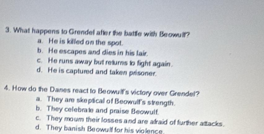 What happens to Grendel after the battle with Beowulf?
a. He is killed on the spot.
b. He escapes and dies in his lair.
c. He runs away but returns to fight again.
d. He is captured and taken prisoner.
4. How do the Danes react to Beowulf's victory over Grendel?
a. They are skeptical of Beowulf's strength.
b. They celebrate and praise Beowulf.
c. They moum their losses and are afraid of further attacks.
d. They banish Beowulf for his violence.