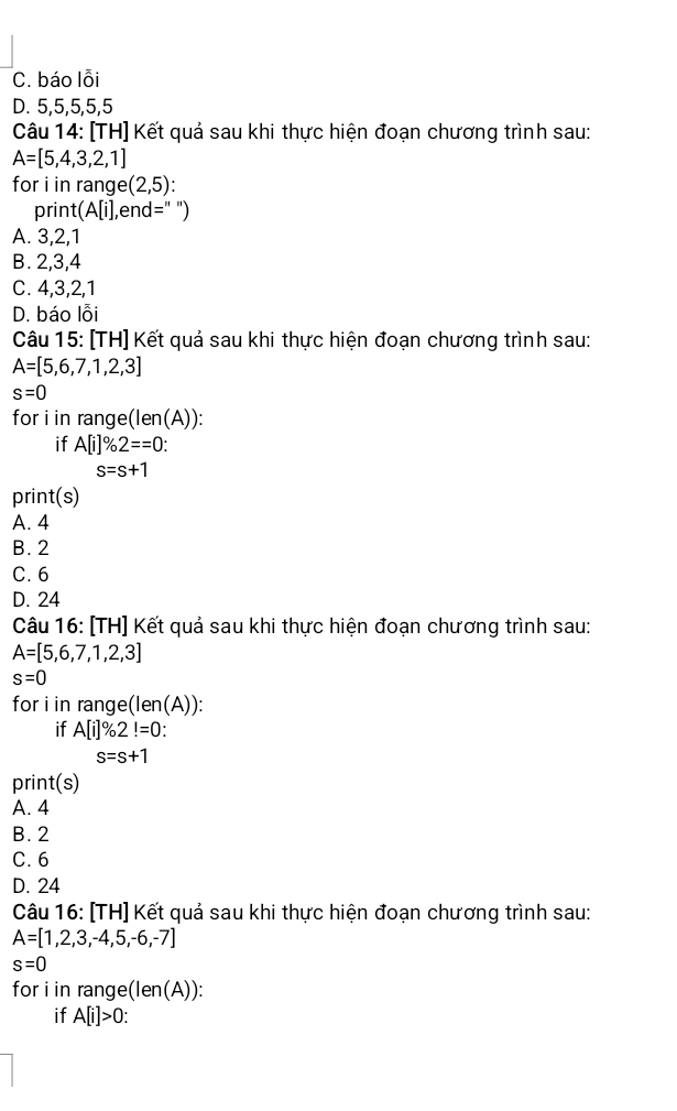 C. báo lỗi
D. 5, 5, 5, 5, 5
Câu 14: [TH] Kết quả sau khi thực hiện đoạn chương trình sau:
A=[5,4,3,2,1]
for i in range (2,5)
print(A[i],end=" ")
A. 3, 2, 1
B. 2, 3, 4
C. 4, 3, 2, 1
D. báo lỗi
Câu 15: [TH] Kết quả sau khi thực hiện đoạn chương trình sau:
A=[5,6,7,1,2,3]
s=0
for i in range(len(A)):
if A[i]% 2==0 :
s=s+1
print(s)
A. 4
B. 2
C. 6
D. 24
Câu 16: [TH] Kết quả sau khi thực hiện đoạn chương trình sau:
A=[5,6,7,1,2,3]
s=0
for i in range(len(A)):
if A[i]% 2!=0
s=s+1
print(s)
A. 4
B. 2
C. 6
D. 24
Câu 16: [TH] Kết quả sau khi thực hiện đoạn chương trình sau:
A=[1,2,3,-4,5,-6,-7]
s=0
for i in range( (len(A))
if A[i]>0.