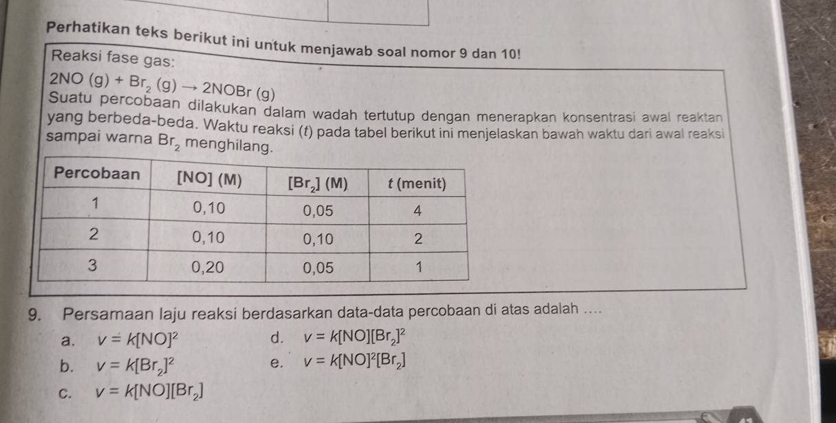 Perhatikan teks berikut ini untuk menjawab soal nomor 9 dan 10!
Reaksi fase gas:
2NO(g)+Br_2(g)to 2NOBr(g
Suatu percobaan dilakukan dalam wadah tertutup dengan menerapkan konsentrasi awal reaktan
yang berbeda-beda. Waktu reaksi (f) pada tabel berikut ini menjelaskan bawah waktu dari awal reaksi
sampai warna Br_2 menghilang.
9. Persamaan laju reaksi berdasarkan data-data percobaan di atas adalah …
a. v=k[NO]^2 d. v=k[NO][Br_2]^2
b. v=k[Br_2]^2 e. v=k[NO]^2[Br_2]
C. v=k[NO][Br_2]