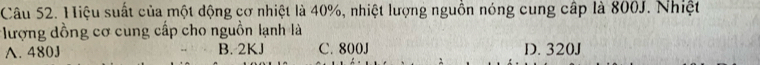 Hiệu suất của một động cơ nhiệt là 40%, nhiệt lượng nguồn nóng cung cấp là 800J. Nhiệt
ượng dồng cơ cung cấp cho nguồn lạnh là
A. 480J B. 2KJ C. 800J D. 320J
