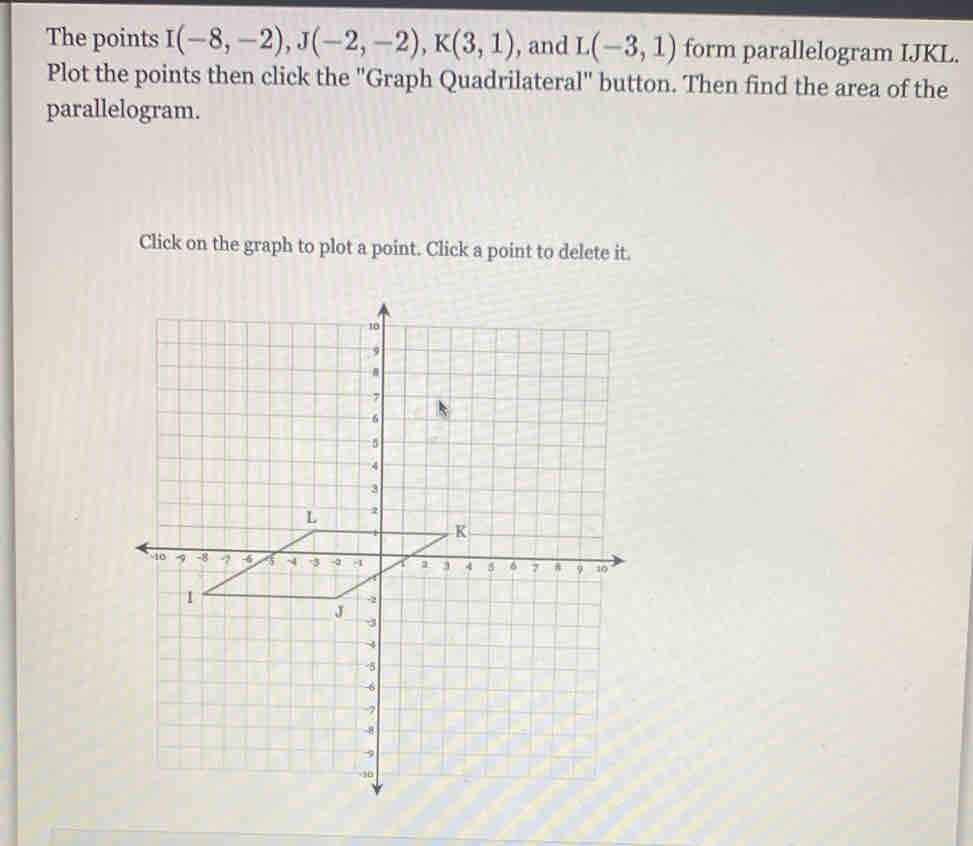 The points I(-8,-2), J(-2,-2), K(3,1) , and L(-3,1) form parallelogram IJKL. 
Plot the points then click the "Graph Quadrilateral" button. Then find the area of the 
parallelogram. 
Click on the graph to plot a point. Click a point to delete it.