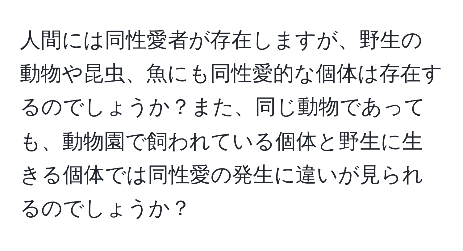 人間には同性愛者が存在しますが、野生の動物や昆虫、魚にも同性愛的な個体は存在するのでしょうか？また、同じ動物であっても、動物園で飼われている個体と野生に生きる個体では同性愛の発生に違いが見られるのでしょうか？